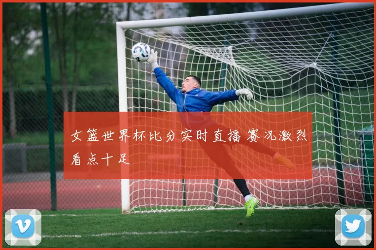 女篮世界杯比分实时直播 赛况激烈看点十足