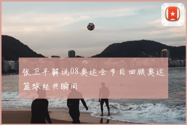 张卫平解说08奥运会节目回顾奥运篮球经典瞬间