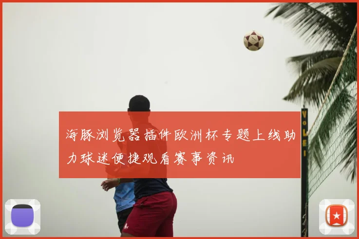 海豚浏览器插件欧洲杯专题上线助力球迷便捷观看赛事资讯