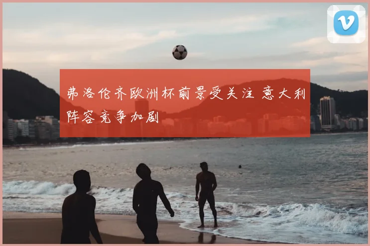 弗洛伦齐欧洲杯前景受关注 意大利阵容竞争加剧