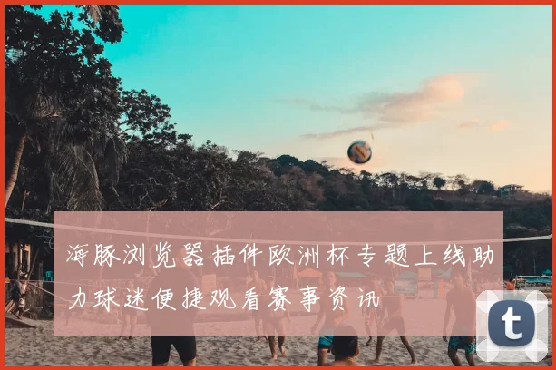 海豚浏览器插件欧洲杯专题上线助力球迷便捷观看赛事资讯