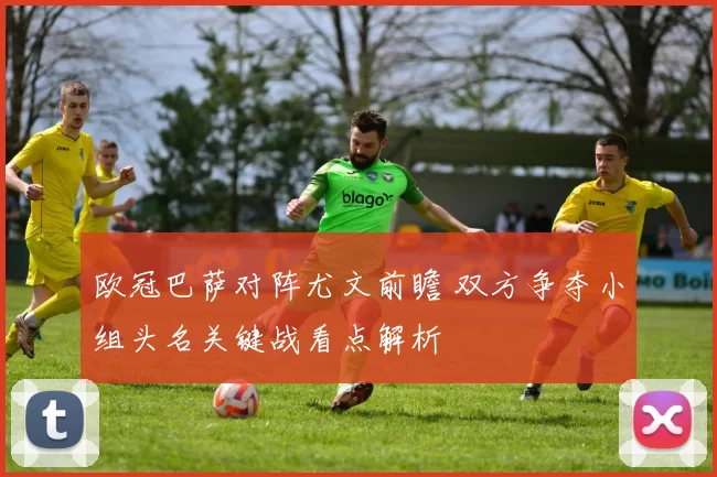 欧冠巴萨对阵尤文前瞻 双方争夺小组头名关键战看点解析