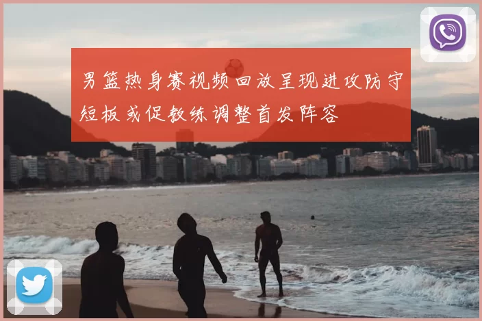 男篮热身赛视频回放呈现进攻防守短板或促教练调整首发阵容