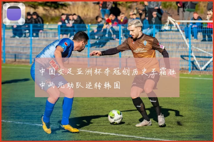 中国女足亚洲杯夺冠创历史王霜独中两元助队逆转韩国