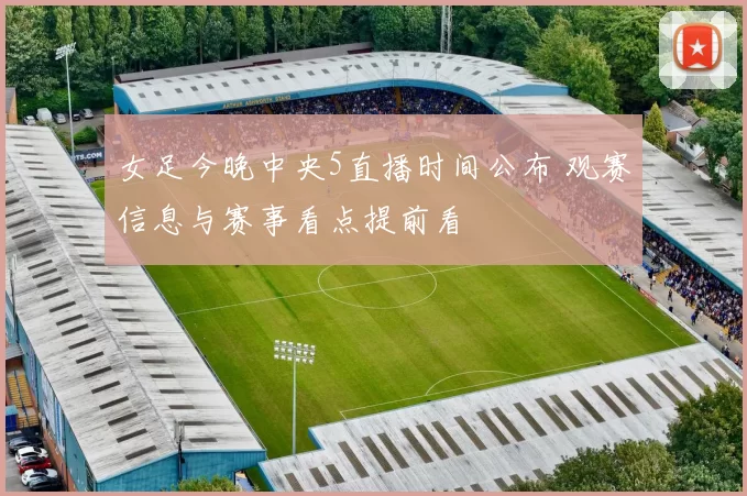 女足今晚中央5直播时间公布 观赛信息与赛事看点提前看