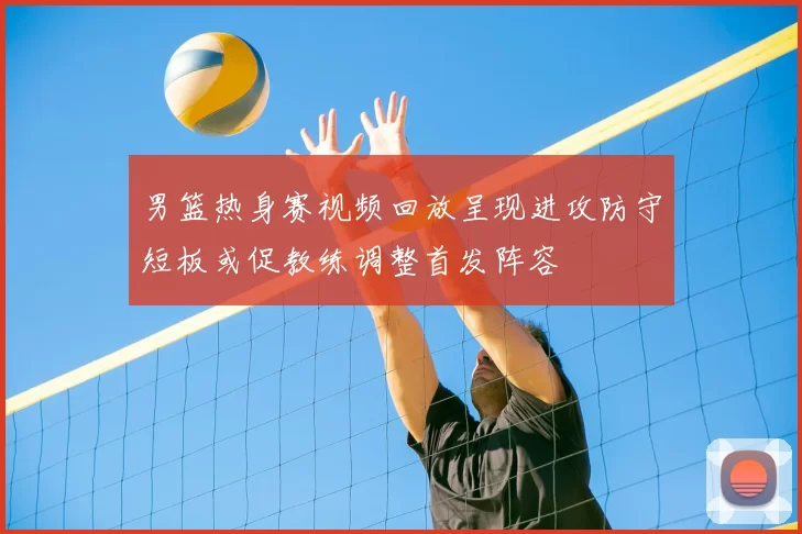 男篮热身赛视频回放呈现进攻防守短板或促教练调整首发阵容