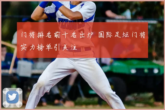 门将排名前十名出炉 国际足坛门将实力榜单引关注