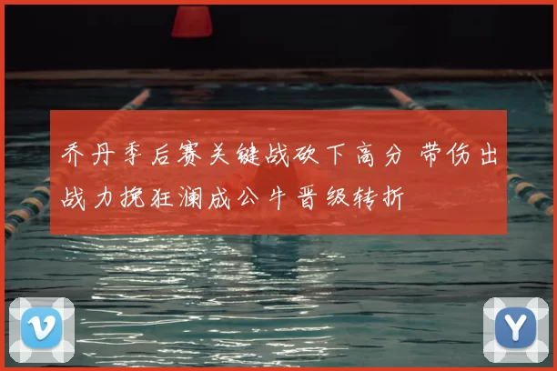 乔丹季后赛关键战砍下高分 带伤出战力挽狂澜成公牛晋级转折