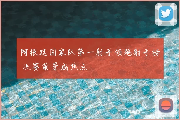 阿根廷国家队第一射手领跑射手榜 决赛前景成焦点