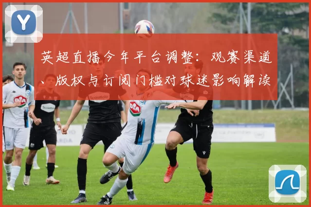 英超直播今年平台调整：观赛渠道、版权与订阅门槛对球迷影响解读