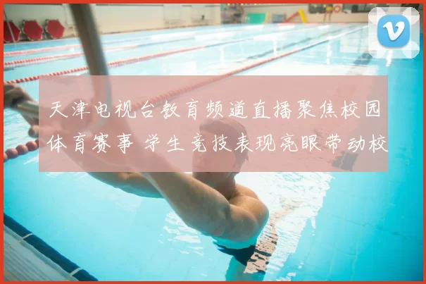 天津电视台教育频道直播聚焦校园体育赛事 学生竞技表现亮眼带动校园运动热度