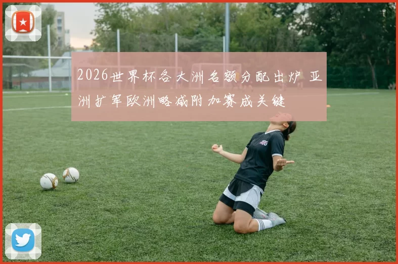 2026世界杯各大洲名额分配出炉 亚洲扩军欧洲略减附加赛成关键