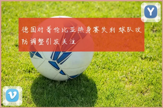 德国对哥伦比亚热身赛失利 球队攻防调整引发关注