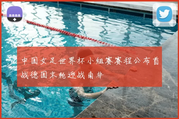 中国女足世界杯小组赛赛程公布首战德国末轮迎战南非