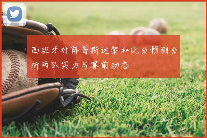 西班牙对阵哥斯达黎加比分预测分析两队实力与赛前动态