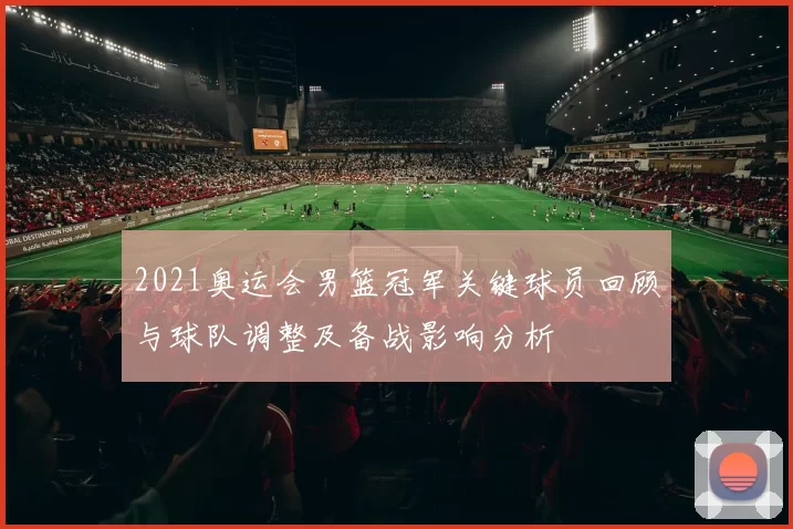 2021奥运会男篮冠军关键球员回顾与球队调整及备战影响分析