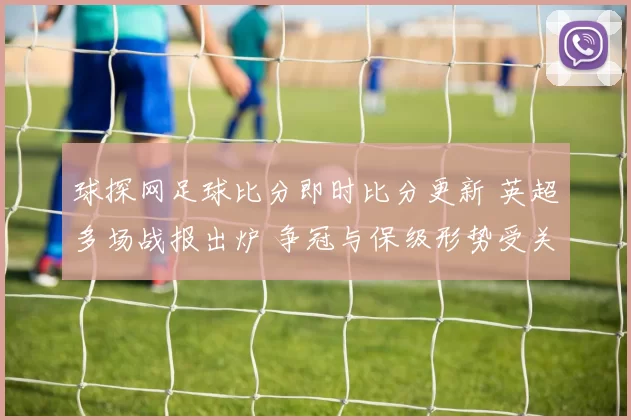 球探网足球比分即时比分更新 英超多场战报出炉 争冠与保级形势受关注