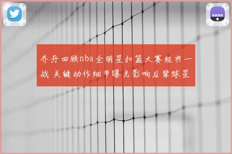 乔丹回顾nba全明星扣篮大赛经典一战 关键动作细节曝光影响后辈球星