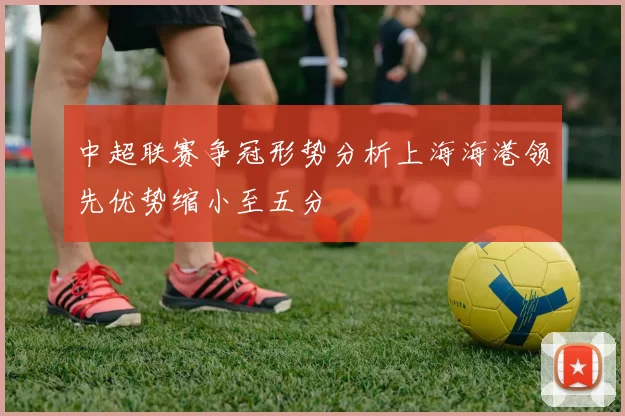 中超联赛争冠形势分析上海海港领先优势缩小至五分