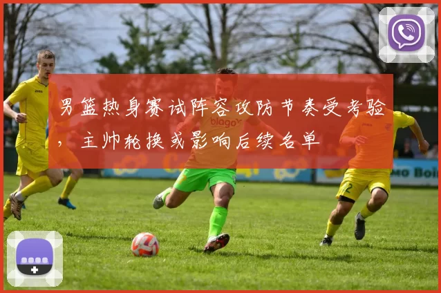 男篮热身赛试阵容攻防节奏受考验，主帅轮换或影响后续名单
