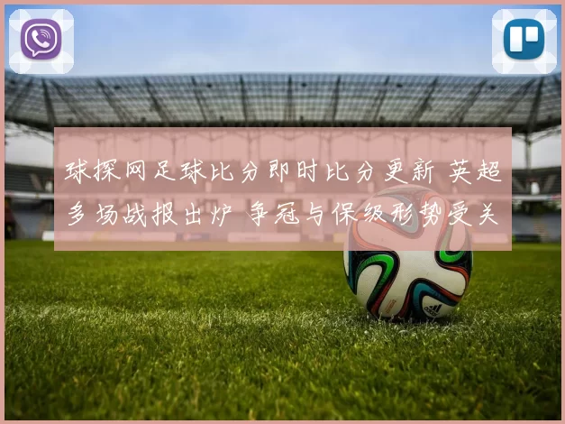球探网足球比分即时比分更新 英超多场战报出炉 争冠与保级形势受关注