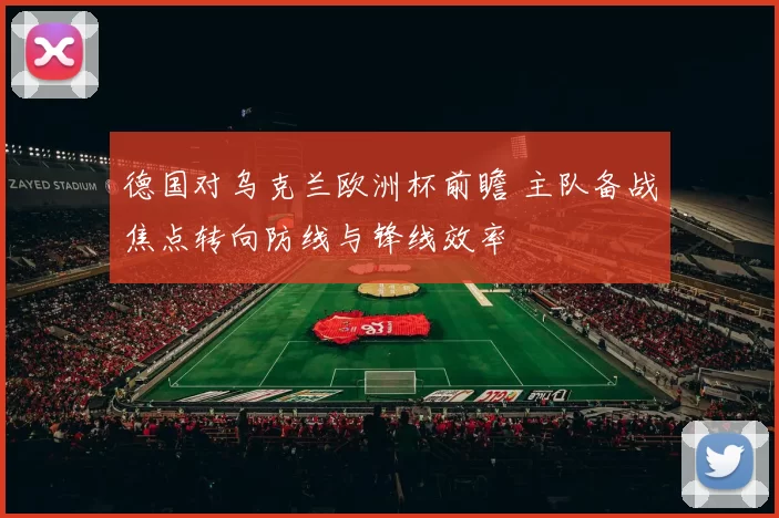 德国对乌克兰欧洲杯前瞻 主队备战焦点转向防线与锋线效率