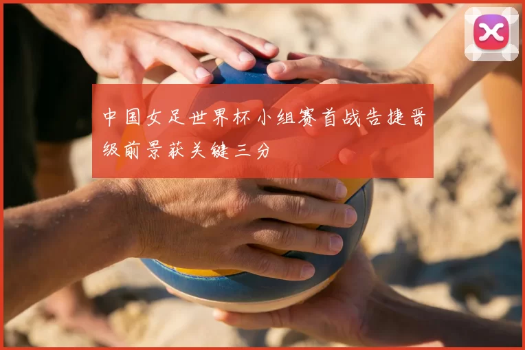中国女足世界杯小组赛首战告捷晋级前景获关键三分